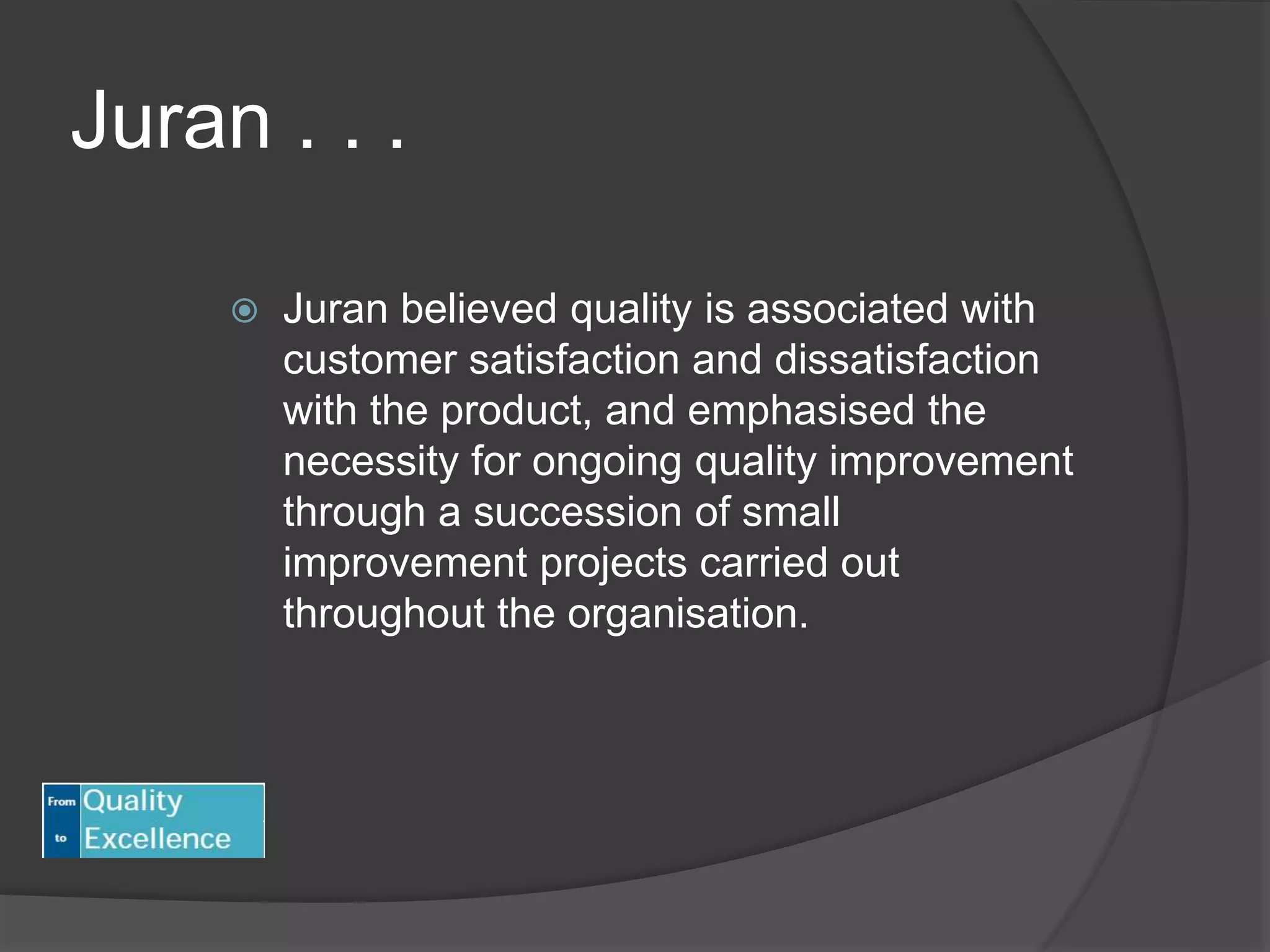 Juran . . .
 Juran believed quality is associated with
customer satisfaction and dissatisfaction
with the product, and emphasised the
necessity for ongoing quality improvement
through a succession of small
improvement projects carried out
throughout the organisation.
 