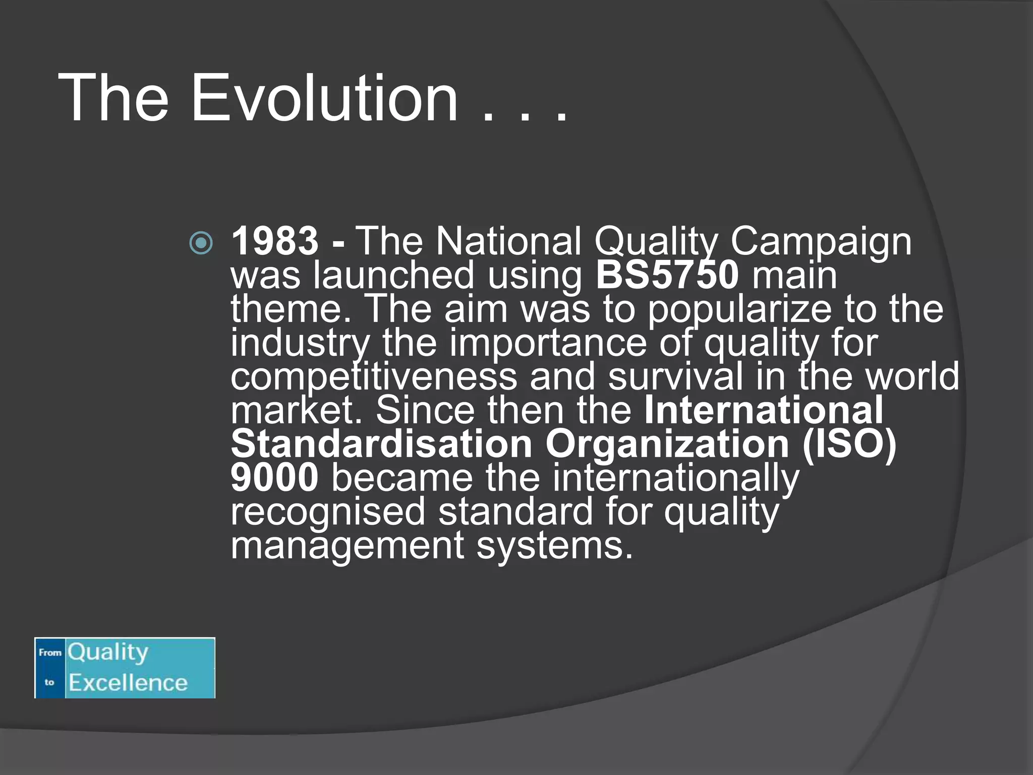 The Evolution . . .
 1983 - The National Quality Campaign
was launched using BS5750 main
theme. The aim was to popularize to the
industry the importance of quality for
competitiveness and survival in the world
market. Since then the International
Standardisation Organization (ISO)
9000 became the internationally
recognised standard for quality
management systems.
 