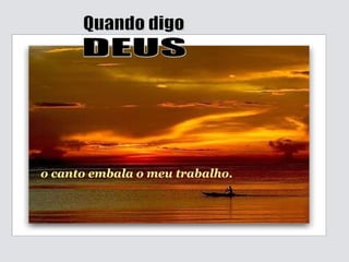 o canto embala o meu trabalho. Quando digo DEUS 