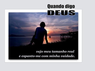 vejo meu tamanho real  e espanto-me com minha vaidade. Quando digo DEUS 