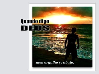 meu orgulho se abate. Quando digo DEUS 