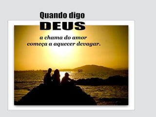 Quando digo DEUS a chama do amor começa a aquecer devagar. 