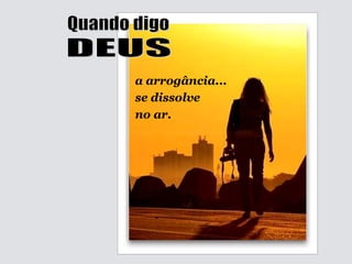 Quando digo DEUS a arrogância...  se dissolve  no ar. 
