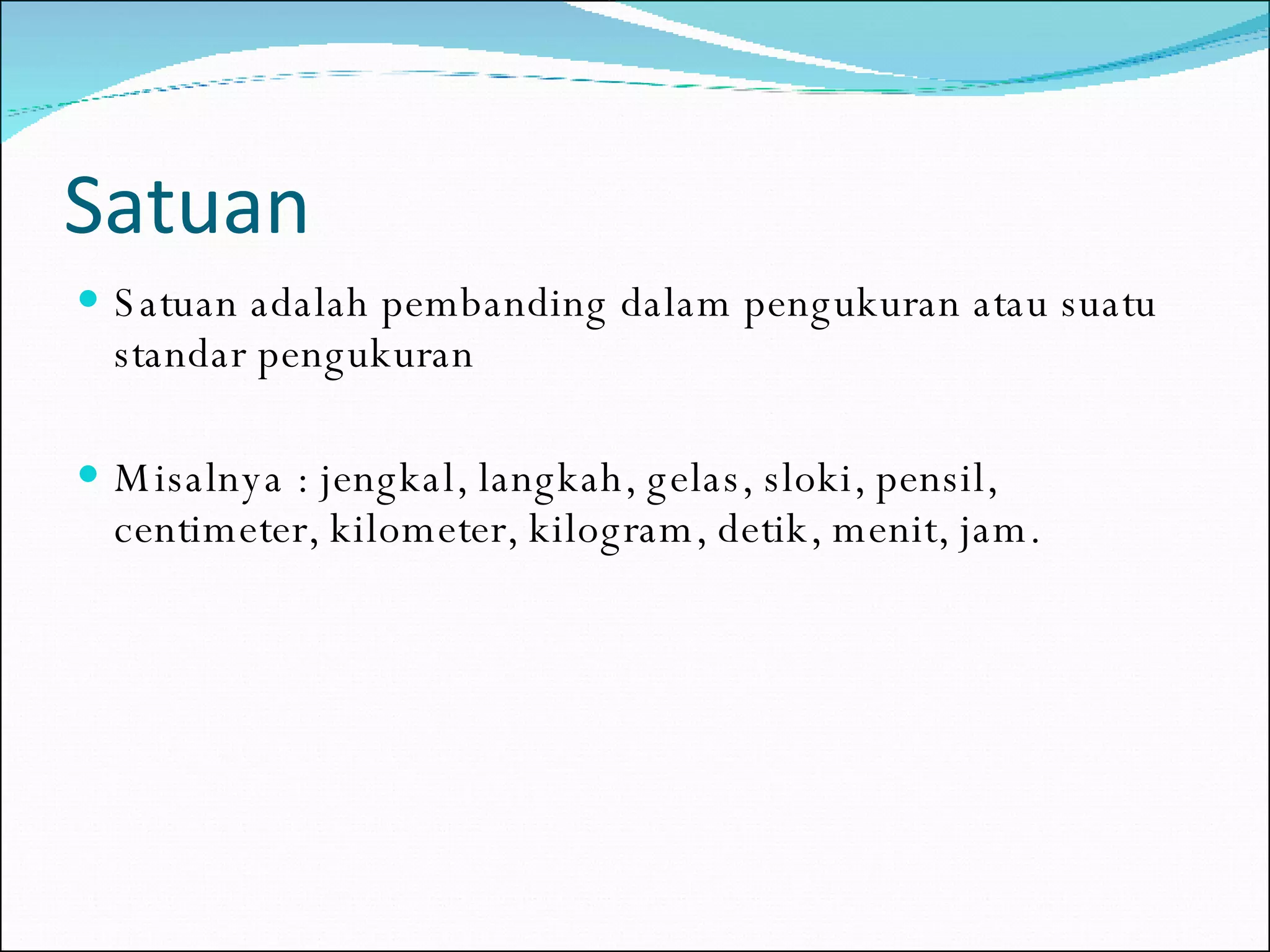 Satuan Satuan adalah pembanding dalam pengukuran atau suatu standar pengukuran Misalnya : jengkal, langkah, gelas, sloki, pensil, centimeter, kilometer, kilogram, detik, menit, jam. 