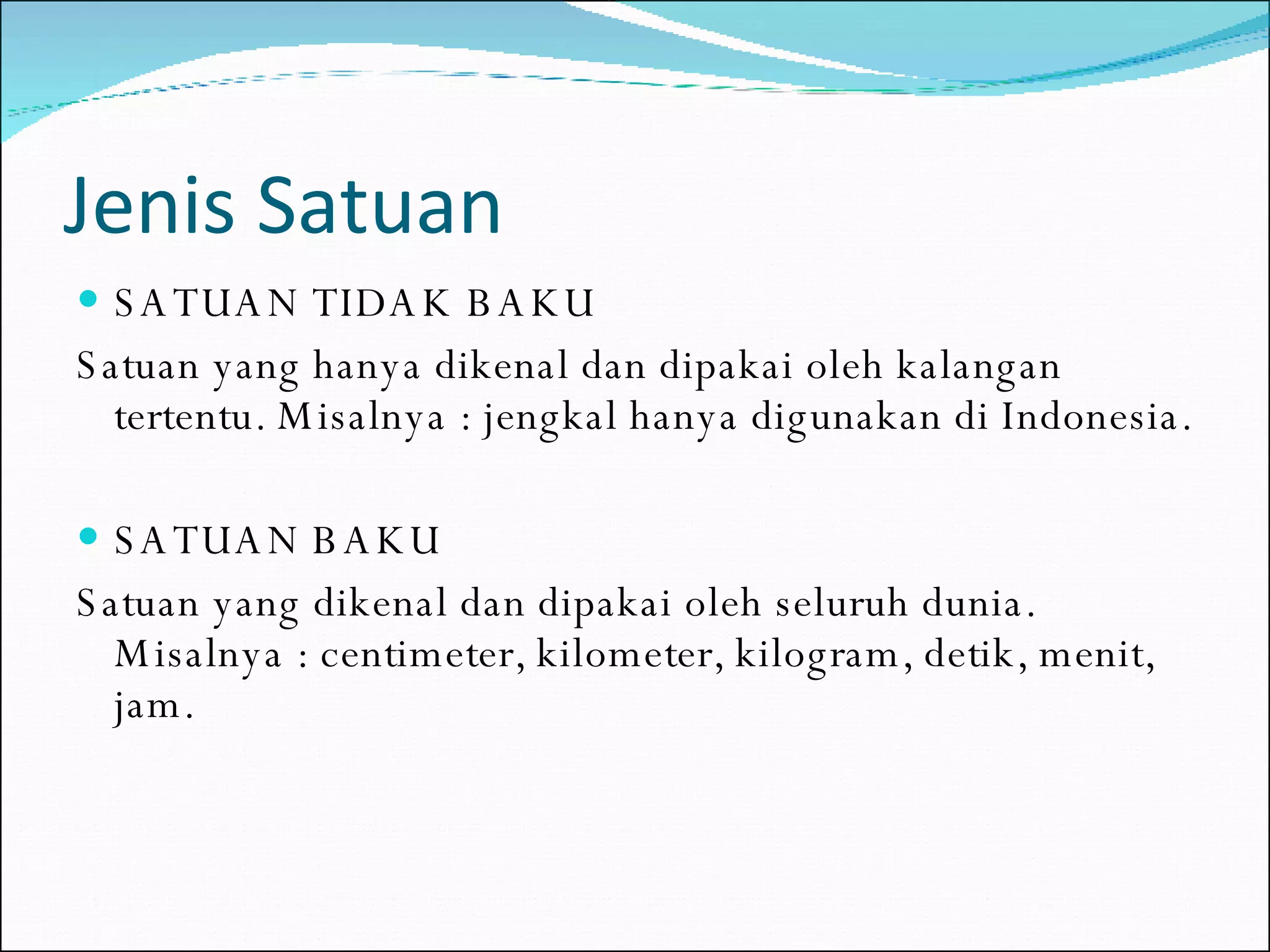Jenis Satuan SATUAN TIDAK BAKU Satuan yang hanya dikenal dan dipakai oleh kalangan tertentu. Misalnya : jengkal hanya digunakan di Indonesia. SATUAN BAKU Satuan yang dikenal dan dipakai oleh seluruh dunia. Misalnya : centimeter, kilometer, kilogram, detik, menit, jam. 