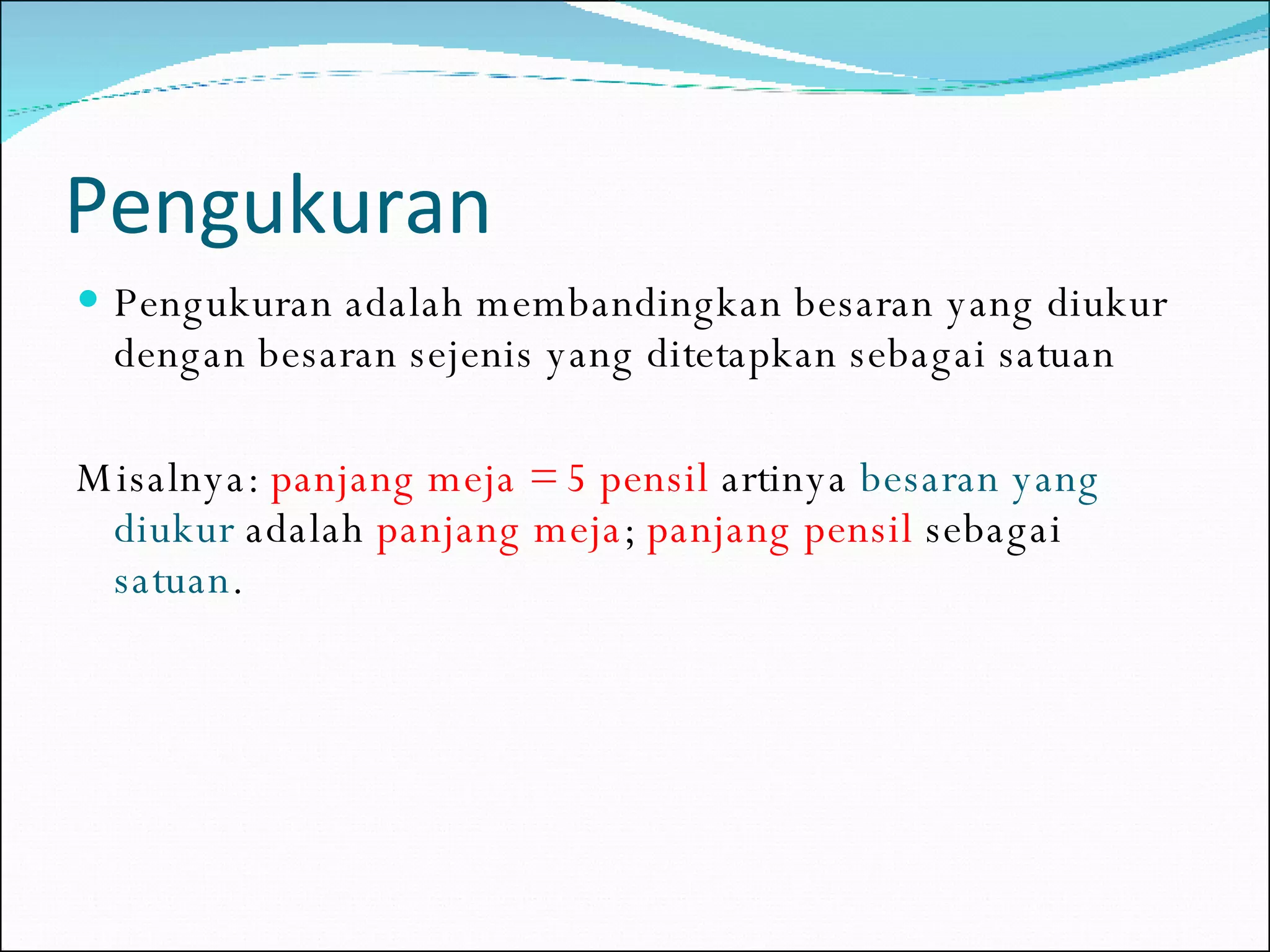 Pengukuran Pengukuran adalah membandingkan besaran yang diukur dengan besaran sejenis yang ditetapkan sebagai satuan Misalnya:  panjang meja = 5 pensil  artinya  besaran yang diukur  adalah  panjang meja ;  panjang pensil   sebagai  satuan . 
