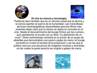 El cine es ciencia y tecnología. Podemos decir también que es un servicio social que la técnica y la ciencia aportan al acervo de la humanidad. Las maravillosas técnicas cinematográficas desarrolladas para los filmes más recientes dejan claro que la ciencia se aplica en concreto en el cine. Desde el descubrimiento del trucaje fílmico por los Lumiere, que asombraron al mundo con su filme "La demolición de un muro". Dicho cortometraje consistía en la acción de un grupo de albañiles que derrumbaban una pared a golpe de marro, el trucaje consistió en invertir el sentido de la proyección y así los que el público veía era una secuencia de imágenes inversas y divertidas, en las cuales la pared parecía ser erigida a golpes de marro. 