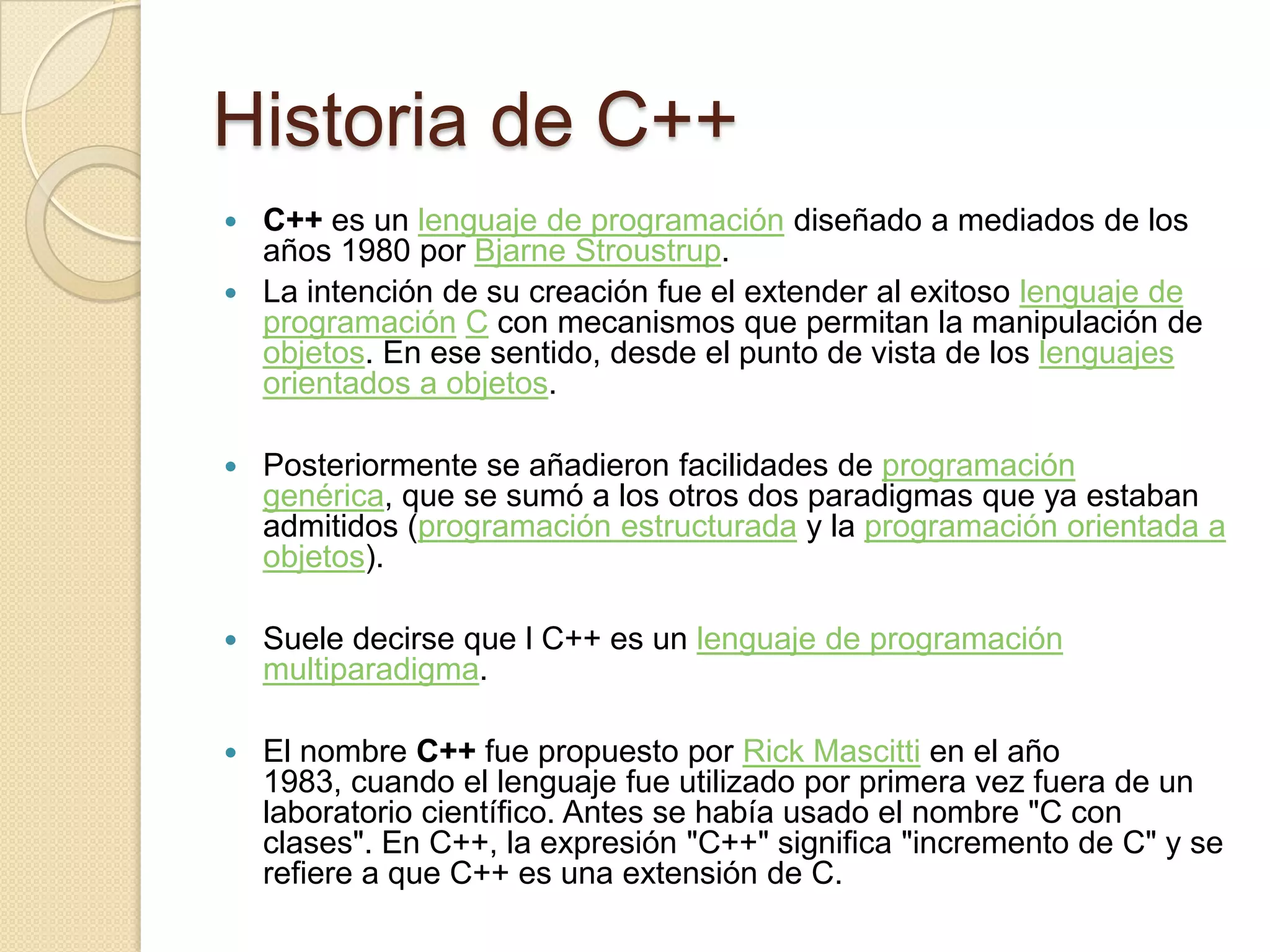 Historia de C++
 C++ es un lenguaje de programación diseñado a mediados de los
  años 1980 por Bjarne Stroustrup.
 La intención de su creación fue el extender al exitoso lenguaje de
  programación C con mecanismos que permitan la manipulación de
  objetos. En ese sentido, desde el punto de vista de los lenguajes
  orientados a objetos.

   Posteriormente se añadieron facilidades de programación
    genérica, que se sumó a los otros dos paradigmas que ya estaban
    admitidos (programación estructurada y la programación orientada a
    objetos).

   Suele decirse que l C++ es un lenguaje de programación
    multiparadigma.

   El nombre C++ fue propuesto por Rick Mascitti en el año
    1983, cuando el lenguaje fue utilizado por primera vez fuera de un
    laboratorio científico. Antes se había usado el nombre "C con
    clases". En C++, la expresión "C++" significa "incremento de C" y se
    refiere a que C++ es una extensión de C.
 