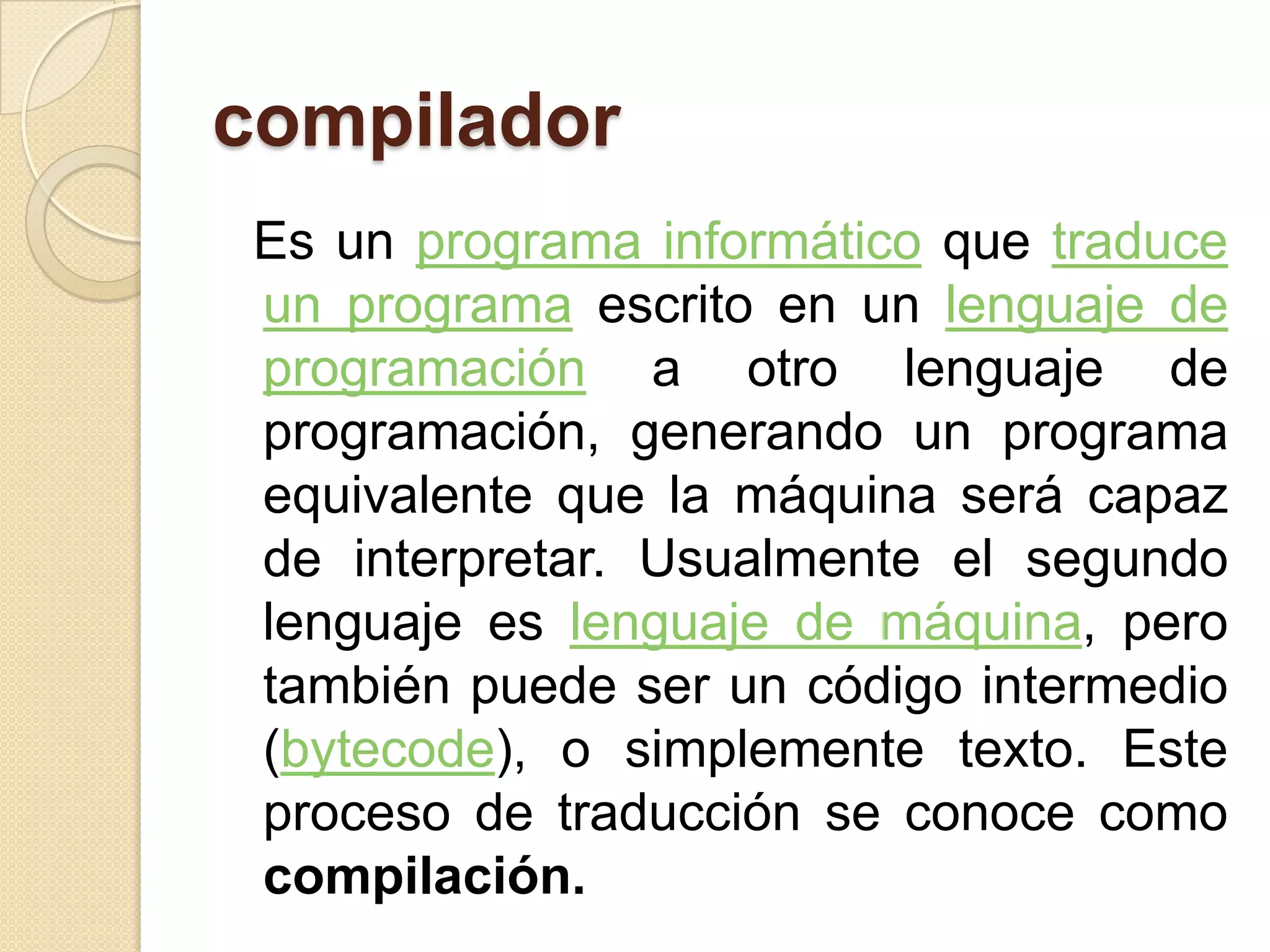 compilador
 Es un programa informático que traduce
 un programa escrito en un lenguaje de
 programación a otro lenguaje de
 programación, generando un programa
 equivalente que la máquina será capaz
 de interpretar. Usualmente el segundo
 lenguaje es lenguaje de máquina, pero
 también puede ser un código intermedio
 (bytecode), o simplemente texto. Este
 proceso de traducción se conoce como
 compilación.
 