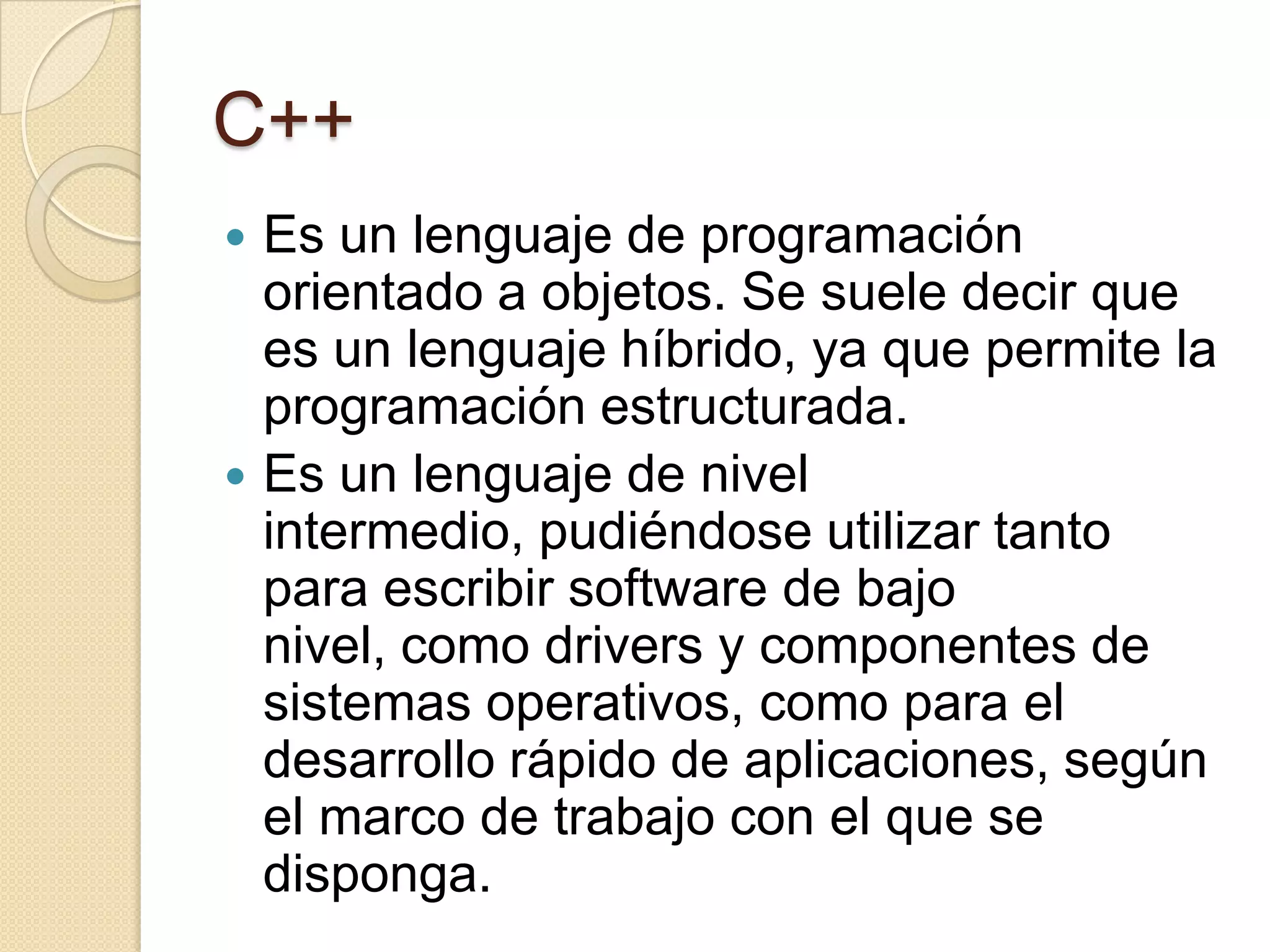 C++
 Es un lenguaje de programación
  orientado a objetos. Se suele decir que
  es un lenguaje híbrido, ya que permite la
  programación estructurada.
 Es un lenguaje de nivel
  intermedio, pudiéndose utilizar tanto
  para escribir software de bajo
  nivel, como drivers y componentes de
  sistemas operativos, como para el
  desarrollo rápido de aplicaciones, según
  el marco de trabajo con el que se
  disponga.
 