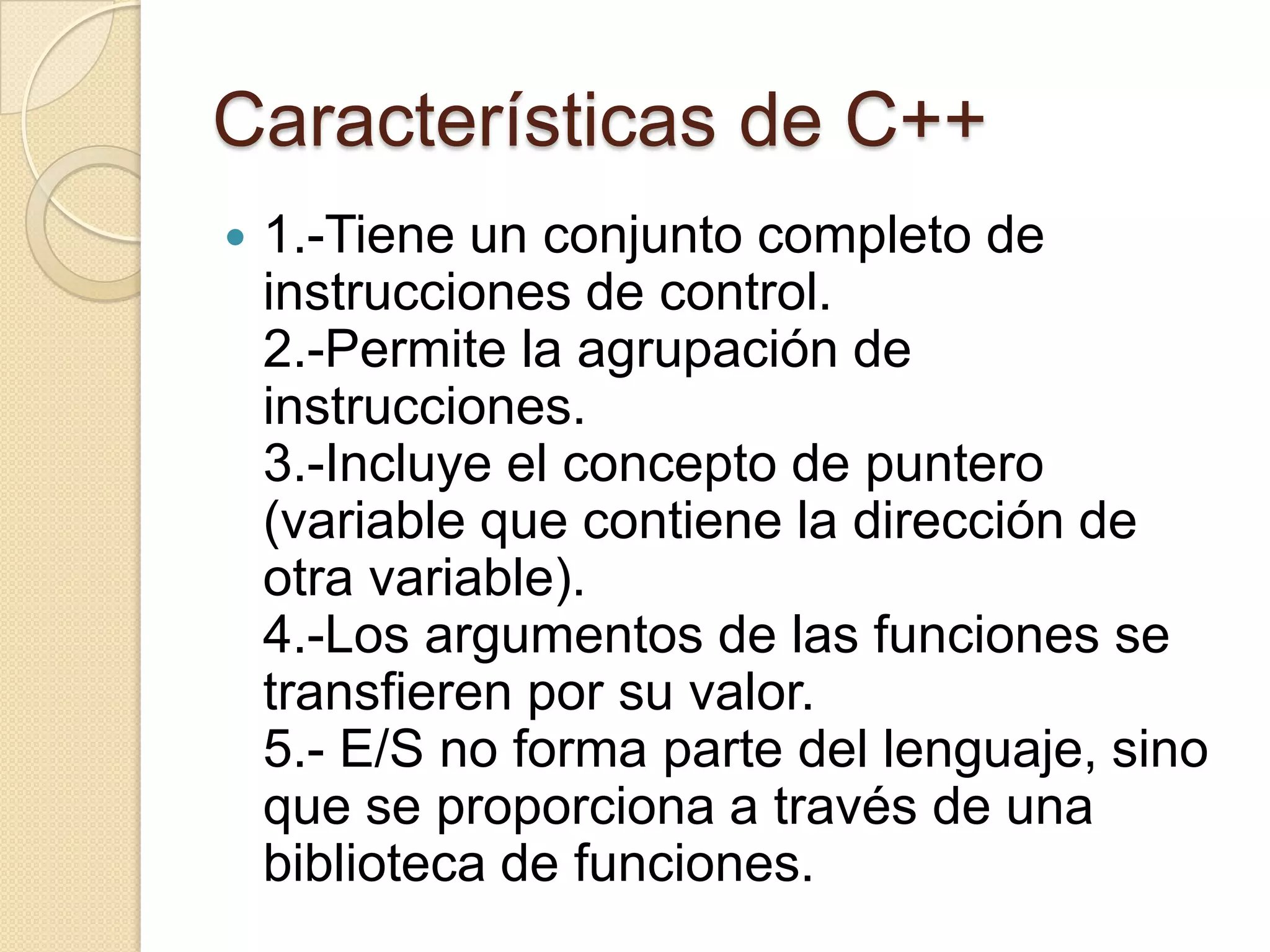 Características de C++
   1.-Tiene un conjunto completo de
    instrucciones de control.
    2.-Permite la agrupación de
    instrucciones.
    3.-Incluye el concepto de puntero
    (variable que contiene la dirección de
    otra variable).
    4.-Los argumentos de las funciones se
    transfieren por su valor.
    5.- E/S no forma parte del lenguaje, sino
    que se proporciona a través de una
    biblioteca de funciones.
 