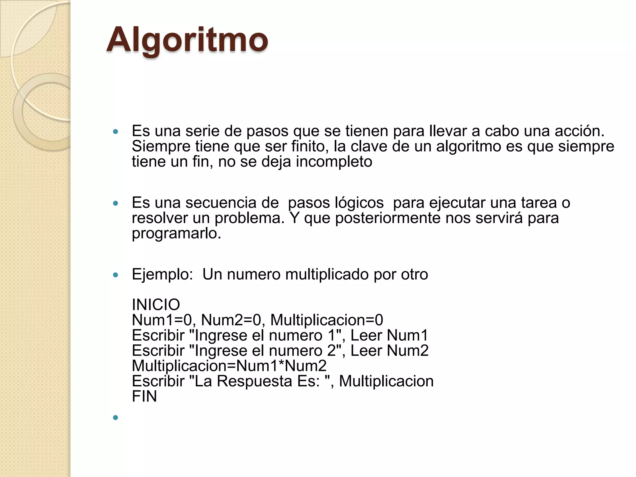 Algoritmo

   Es una serie de pasos que se tienen para llevar a cabo una acción.
    Siempre tiene que ser finito, la clave de un algoritmo es que siempre
    tiene un fin, no se deja incompleto

   Es una secuencia de pasos lógicos para ejecutar una tarea o
    resolver un problema. Y que posteriormente nos servirá para
    programarlo.

   Ejemplo: Un numero multiplicado por otro
    INICIO
    Num1=0, Num2=0, Multiplicacion=0
    Escribir "Ingrese el numero 1", Leer Num1
    Escribir "Ingrese el numero 2", Leer Num2
    Multiplicacion=Num1*Num2
    Escribir "La Respuesta Es: ", Multiplicacion
    FIN

 
