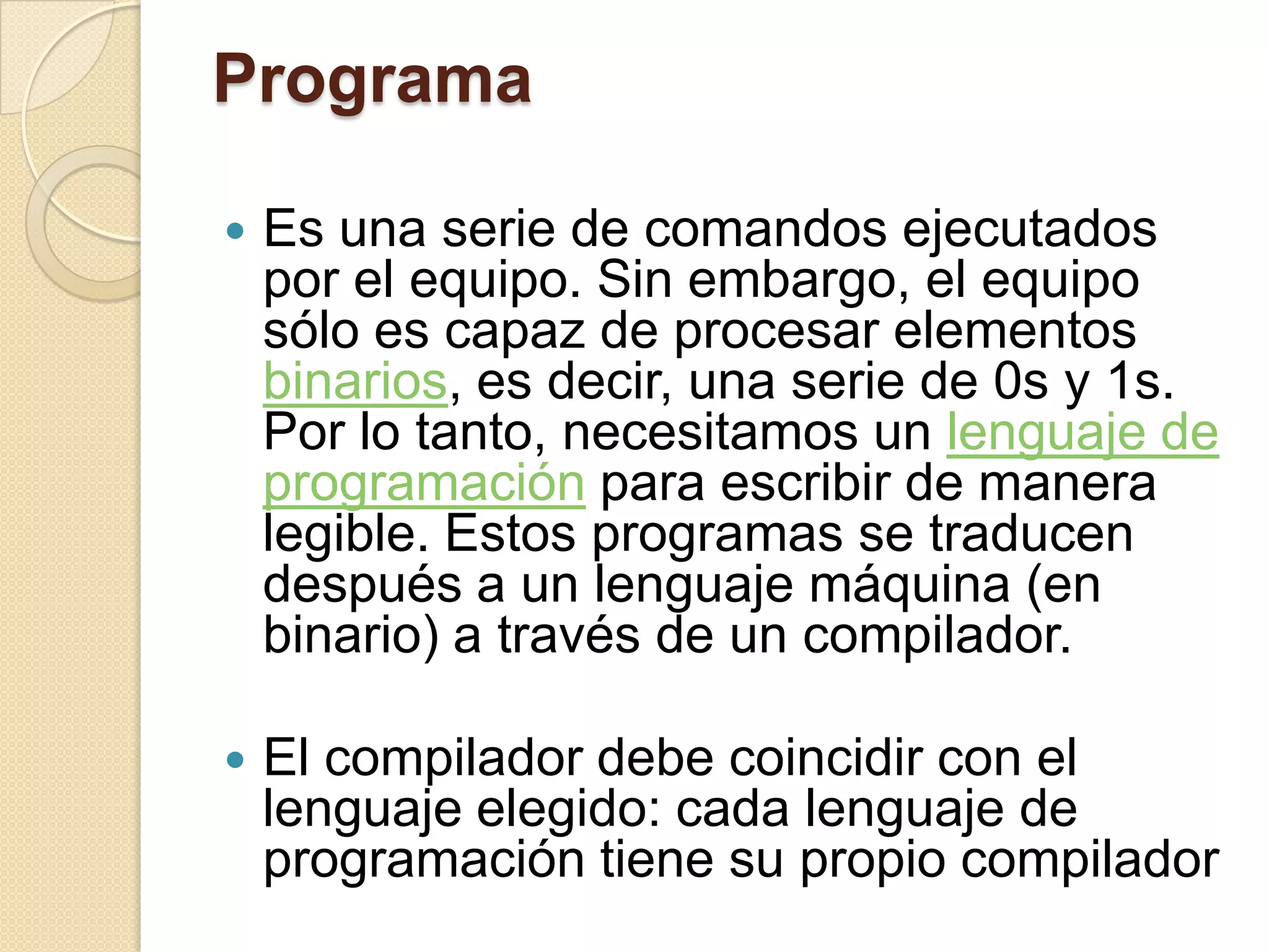 Programa

   Es una serie de comandos ejecutados
    por el equipo. Sin embargo, el equipo
    sólo es capaz de procesar elementos
    binarios, es decir, una serie de 0s y 1s.
    Por lo tanto, necesitamos un lenguaje de
    programación para escribir de manera
    legible. Estos programas se traducen
    después a un lenguaje máquina (en
    binario) a través de un compilador.

   El compilador debe coincidir con el
    lenguaje elegido: cada lenguaje de
    programación tiene su propio compilador
 