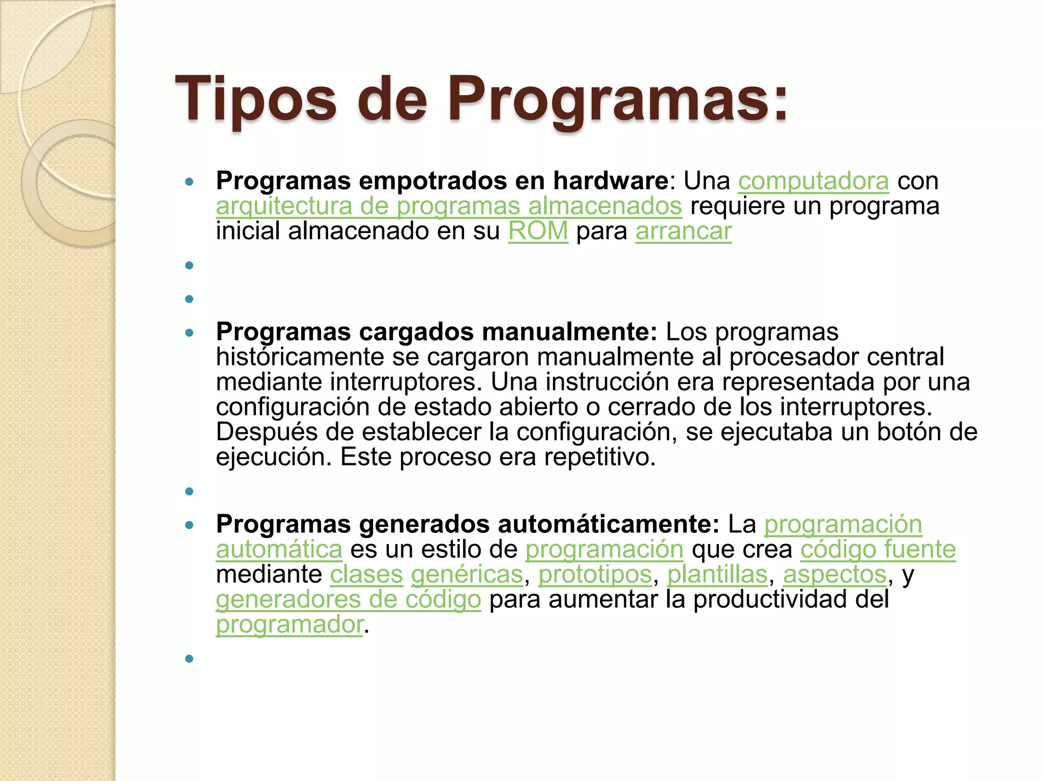Tipos de Programas:
   Programas empotrados en hardware: Una computadora con
    arquitectura de programas almacenados requiere un programa
    inicial almacenado en su ROM para arrancar


   Programas cargados manualmente: Los programas
    históricamente se cargaron manualmente al procesador central
    mediante interruptores. Una instrucción era representada por una
    configuración de estado abierto o cerrado de los interruptores.
    Después de establecer la configuración, se ejecutaba un botón de
    ejecución. Este proceso era repetitivo.

   Programas generados automáticamente: La programación
    automática es un estilo de programación que crea código fuente
    mediante clases genéricas, prototipos, plantillas, aspectos, y
    generadores de código para aumentar la productividad del
    programador.

 