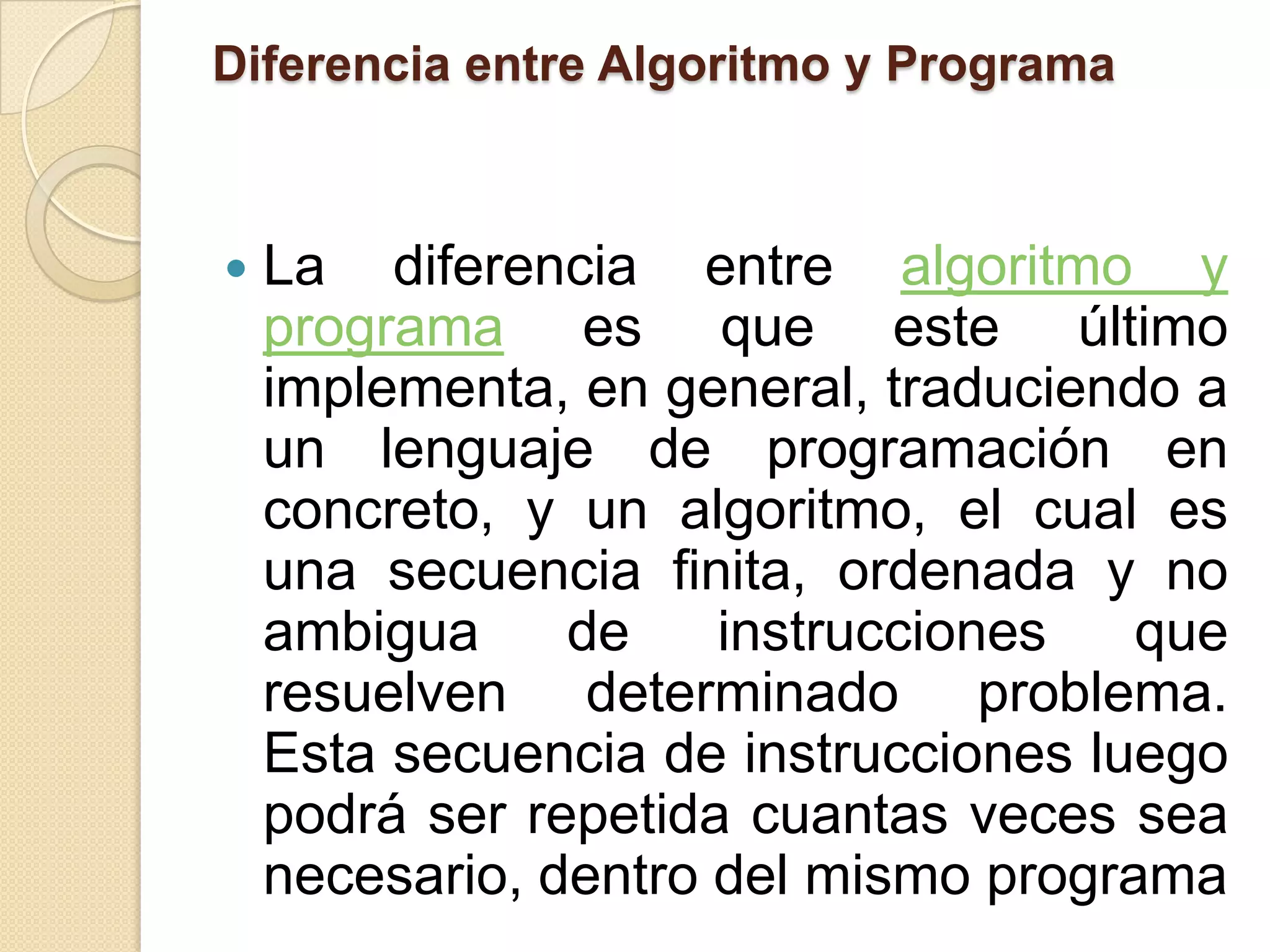 Diferencia entre Algoritmo y Programa



   La diferencia entre algoritmo y
    programa es que este último
    implementa, en general, traduciendo a
    un lenguaje de programación en
    concreto, y un algoritmo, el cual es
    una secuencia finita, ordenada y no
    ambigua     de    instrucciones   que
    resuelven determinado problema.
    Esta secuencia de instrucciones luego
    podrá ser repetida cuantas veces sea
    necesario, dentro del mismo programa
 