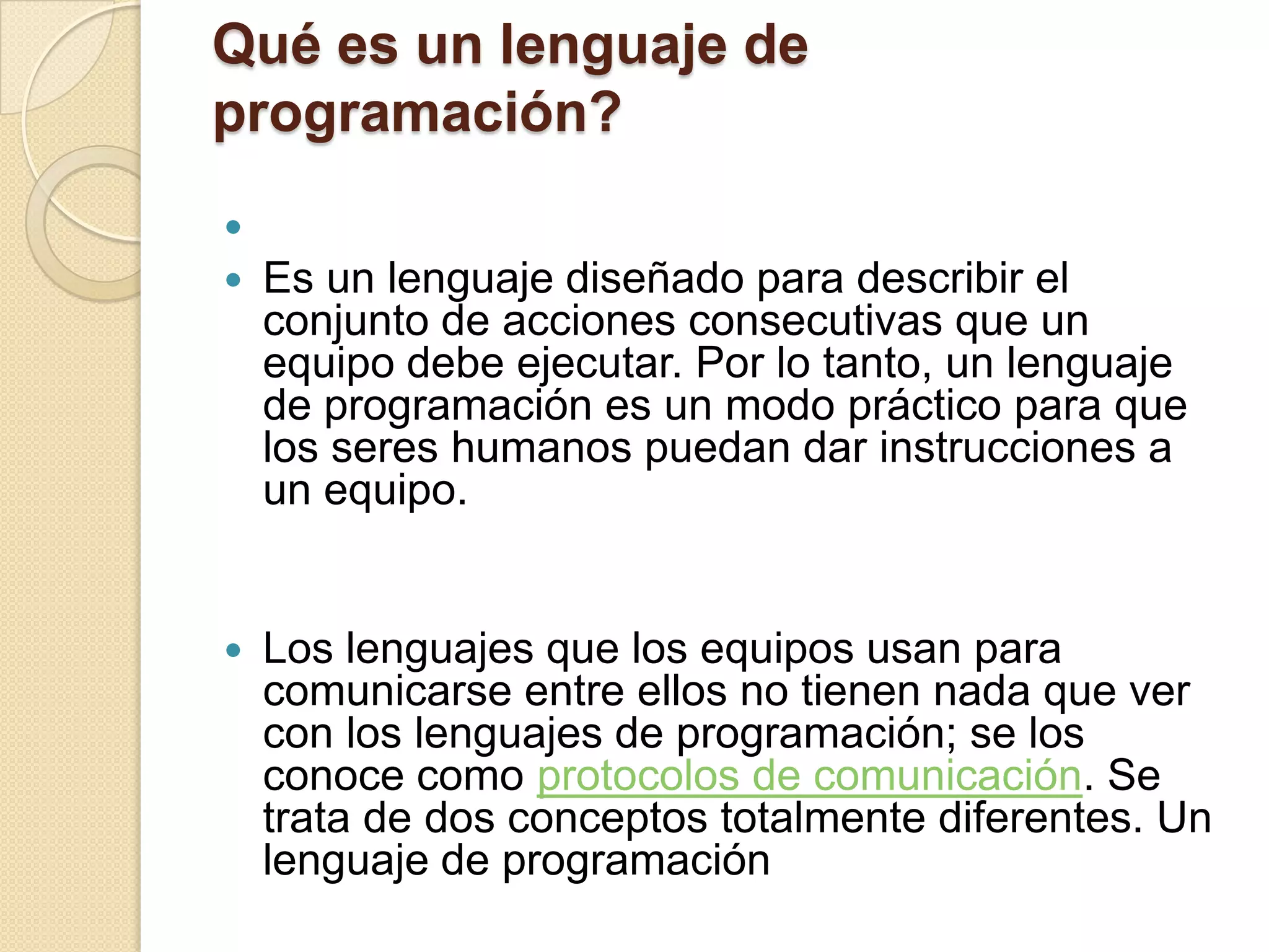 Qué es un lenguaje de
programación?

   Es un lenguaje diseñado para describir el
    conjunto de acciones consecutivas que un
    equipo debe ejecutar. Por lo tanto, un lenguaje
    de programación es un modo práctico para que
    los seres humanos puedan dar instrucciones a
    un equipo.


   Los lenguajes que los equipos usan para
    comunicarse entre ellos no tienen nada que ver
    con los lenguajes de programación; se los
    conoce como protocolos de comunicación. Se
    trata de dos conceptos totalmente diferentes. Un
    lenguaje de programación
 