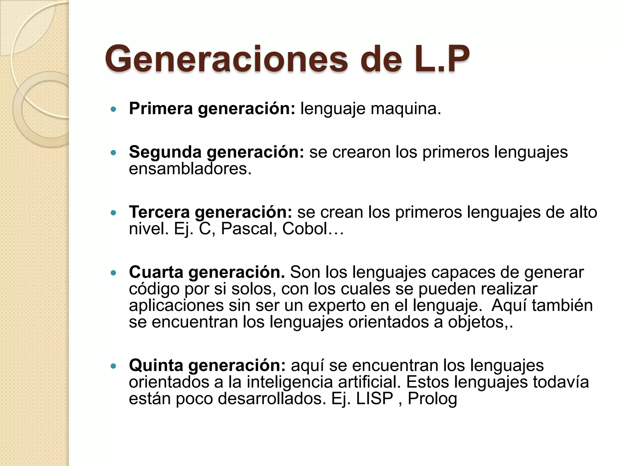 Generaciones de L.P
   Primera generación: lenguaje maquina.

   Segunda generación: se crearon los primeros lenguajes
    ensambladores.

   Tercera generación: se crean los primeros lenguajes de alto
    nivel. Ej. C, Pascal, Cobol…

   Cuarta generación. Son los lenguajes capaces de generar
    código por si solos, con los cuales se pueden realizar
    aplicaciones sin ser un experto en el lenguaje. Aquí también
    se encuentran los lenguajes orientados a objetos,.

   Quinta generación: aquí se encuentran los lenguajes
    orientados a la inteligencia artificial. Estos lenguajes todavía
    están poco desarrollados. Ej. LISP , Prolog
 