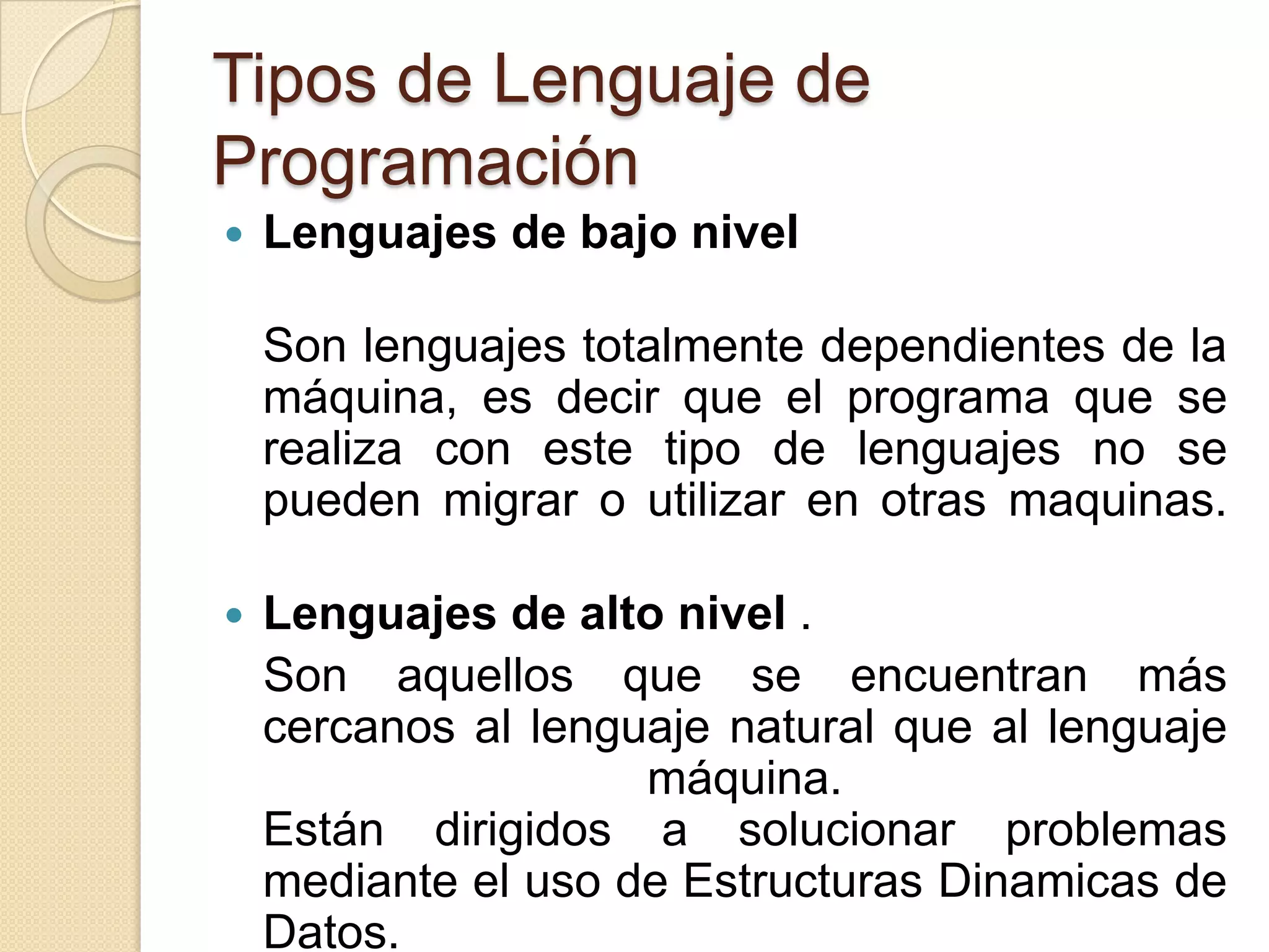 Tipos de Lenguaje de
Programación
   Lenguajes de bajo nivel

    Son lenguajes totalmente dependientes de la
    máquina, es decir que el programa que se
    realiza con este tipo de lenguajes no se
    pueden migrar o utilizar en otras maquinas.

   Lenguajes de alto nivel .
    Son aquellos que se encuentran más
    cercanos al lenguaje natural que al lenguaje
                     máquina.
    Están dirigidos a solucionar problemas
    mediante el uso de Estructuras Dinamicas de
    Datos.
 