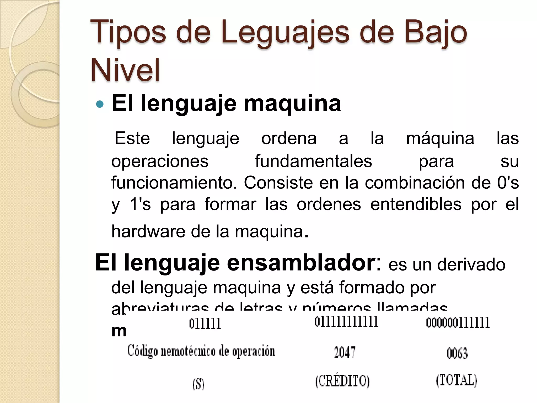 Tipos de Leguajes de Bajo
Nivel
   El lenguaje maquina
     Este lenguaje ordena a la máquina las
    operaciones      fundamentales       para     su
    funcionamiento. Consiste en la combinación de 0's
    y 1's para formar las ordenes entendibles por el
    hardware de la maquina.
El lenguaje ensamblador: es un derivado
    del lenguaje maquina y está formado por
    abreviaturas de letras y números llamadas
    mnemotécnicos
 