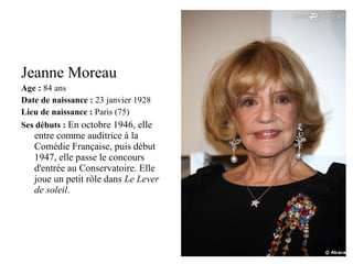 Jeanne Moreau
Age : 84 ans
Date de naissance : 23 janvier 1928
Lieu de naissance : Paris (75)
Ses débuts : En octobre 1946, elle

entre comme auditrice à la
Comédie Française, puis début
1947, elle passe le concours
d'entrée au Conservatoire. Elle
joue un petit rôle dans Le Lever
de soleil.

 