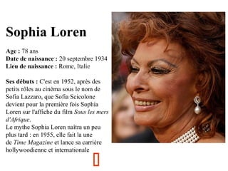 Sophia Loren
Age : 78 ans
Date de naissance : 20 septembre 1934
Lieu de naissance : Rome, Italie
Ses débuts : C'est en 1952, après des
petits rôles au cinéma sous le nom de
Sofia Lazzaro, que Sofia Scicolone
devient pour la première fois Sophia
Loren sur l'affiche du film Sous les mers
d'Afrique.
Le mythe Sophia Loren naîtra un peu
plus tard : en 1955, elle fait la une
de Time Magazine et lance sa carrière
hollywoodienne et internationale



 