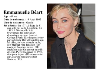 Emmanuelle Béart 
Age : 49 ans
Date de naissance : 14 Aout 1963
Lieu de naissance : Gassin
Ses débuts : En 1971, à l'âge de 8 
ans, elle fait de la figuration, En 
1983, à 20 ans, elle suit 
brièvement les cours d’art 
dramatique de Jean Laurent 
Cochet à Paris. Elle impressionne 
par sa beauté David Hamilton qui 
lui offre, au bout de trois mois, 
son premier rôle dans son film 
érotique Premiers désirs. Elle 
enchaîne avec Un amour interdit 
de Jean-Pierre Dougnac en 1984, 
rôle pour lequel elle est nommée 
au César du meilleur espoir 
féminin 1985.

 