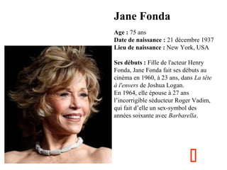 Jane Fonda
  

Age : 75 ans
Date de naissance : 21 décembre 1937
Lieu de naissance : New York, USA
Ses débuts : Fille de l'acteur Henry 
Fonda, Jane Fonda fait ses débuts au 
cinéma en 1960, à 23 ans, dans La tête
à l'envers de Joshua Logan.
En 1964, elle épouse à 27 ans 
l’incorrigible séducteur Roger Vadim, 
qui fait d’elle un sex-symbol des 
années soixante avec Barbarella.



 