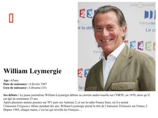 

William Leymergie
Age : 65ans
Date de naissance : 4 février 1947
Lieu de naissance : Libourne (33)
Ses débuts : Le jeune journaliste William Leymergie débute sa carrière audiovisuelle sur l’ORTF, en 1970, alors qu’il
est âgé de seulement 23 ans.
Après plusieurs années passées sur TF1 puis sur Antenne 2, et sur la radio France Inter, où il a animé
l’émission Fréquence Môme pendant dix ans, William Leymergie prend la tête de l’émission Télématin sur France 2.
Depuis 1985, chaque matin, c’est lui qui réveille les Français…

 
