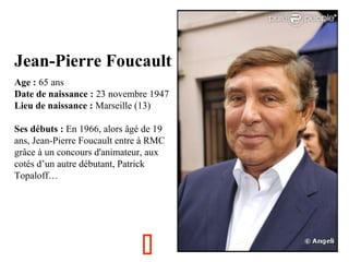 Jean-Pierre Foucault
  

Age : 65 ans
Date de naissance : 23 novembre 1947
Lieu de naissance : Marseille (13)
Ses débuts : En 1966, alors âgé de 19 
ans, Jean-Pierre Foucault entre à RMC 
grâce à un concours d'animateur, aux 
cotés d’un autre débutant, Patrick 
Topaloff…



 