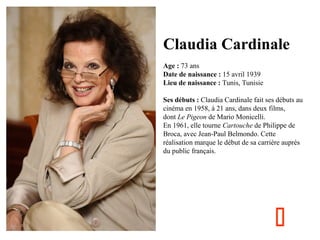 Claudia Cardinale
  
Age : 73 ans
Date de naissance : 15 avril 1939
Lieu de naissance : Tunis, Tunisie
Ses débuts : Claudia Cardinale fait ses débuts au 
cinéma en 1958, à 21 ans, dans deux films, 
dont Le Pigeon de Mario Monicelli.
En 1961, elle tourne Cartouche de Philippe de 
Broca, avec Jean-Paul Belmondo. Cette 
réalisation marque le début de sa carrière auprès 
du public français.



 