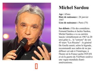 Michel Sardou
  

Age : 65ans
Date de naissance : 26 janvier 
1947
Lieu de naissance : Paris (75)



Ses débuts : Fils des comédiens 
Fernand Sardou et Jackie Sardou, 
Michel Sardou a vu sa carrière 
lancée véritablement en 1967 (à 20 
ans) grâce à... la "censure" de son 
45 tours "Les Ricains" : le général 
De Gaulle aurait, selon la légende, 
recommandé aux radios de ne pas 
diffuser cet ode à l'Amérique, à 
l'heure où la France quitte l'OTAN 
et où la guerre du VietNam soulève 
une vague mondiale d'antiaméricanisme.

 