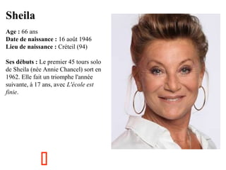 Sheila
  

Age : 66 ans
Date de naissance : 16 août 1946
Lieu de naissance : Créteil (94)
Ses débuts : Le premier 45 tours solo 
de Sheila (née Annie Chancel) sort en 
1962. Elle fait un triomphe l'année 
suivante, à 17 ans, avec L'école est
finie.



 