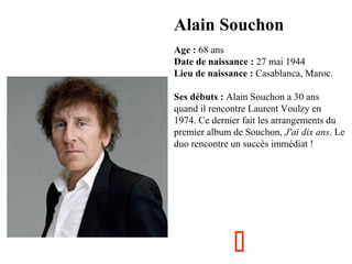 Alain Souchon
  

Age : 68 ans
Date de naissance : 27 mai 1944
Lieu de naissance : Casablanca, Maroc.
Ses débuts : Alain Souchon a 30 ans 
quand il rencontre Laurent Voulzy en 
1974. Ce dernier fait les arrangements du 
premier album de Souchon, J'ai dix ans. Le 
duo rencontre un succès immédiat !



 