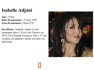 Isabelle Adjani
  

Age : 57ans
Date de naissance : 27 juin 1955
Lieu de naissance : Paris (75)
Ses débuts : Isabelle Adjani se fait 
remarquer dans L’Ecole des Femmes en 
1972 à la Comédie Française. Elle a 17 ans. 
La pièce est adaptée l’année suivante à la 
télévision.



 