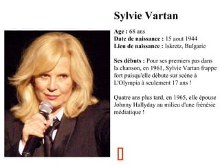 Sylvie Vartan
  

Age : 68 ans
Date de naissance : 15 aout 1944
Lieu de naissance : Iskretz, Bulgarie
Ses débuts : Pour ses premiers pas dans 
la chanson, en 1961, Sylvie Vartan frappe 
fort puisqu'elle débute sur scène à 
L'Olympia à seulement 17 ans !
Quatre ans plus tard, en 1965, elle épouse 
Johnny Hallyday au milieu d'une frénésie 
médiatique !



 