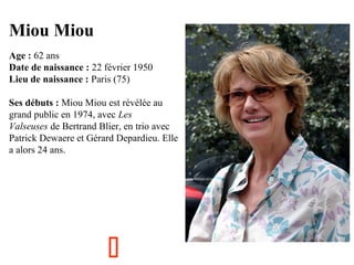 Miou Miou
  

Age : 62 ans
Date de naissance : 22 février 1950
Lieu de naissance : Paris (75)
Ses débuts : Miou Miou est révélée au 
grand public en 1974, avec Les
Valseuses de Bertrand Blier, en trio avec 
Patrick Dewaere et Gérard Depardieu. Elle 
a alors 24 ans.



 
