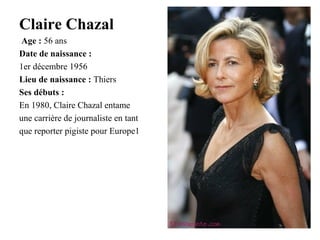 Claire Chazal
Age : 56 ans
Date de naissance :
1er décembre 1956
Lieu de naissance : Thiers
Ses débuts :
En 1980, Claire Chazal entame
une carrière de journaliste en tant
que reporter pigiste pour Europe1

 