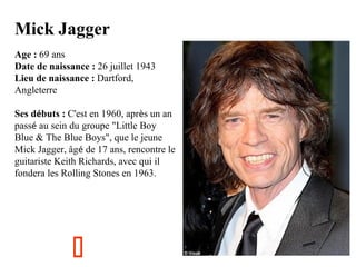 Mick Jagger
Age : 69 ans
Date de naissance : 26 juillet 1943
Lieu de naissance : Dartford,
Angleterre
Ses débuts : C'est en 1960, après un an
passé au sein du groupe "Little Boy
Blue & The Blue Boys", que le jeune
Mick Jagger, âgé de 17 ans, rencontre le
guitariste Keith Richards, avec qui il
fondera les Rolling Stones en 1963.



 