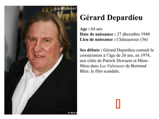 Gérard Depardieu
Age : 64 ans
Date de naissance : 27 décembre 1948
Lieu de naissance : Châteauroux (36)
Ses débuts : Gérard Depardieu connaît la
consécration à l’âge de 26 ans, en 1974,
aux côtés de Patrick Dewaere et MiouMiou dans Les Valseuses de Bertrand
Blier, le film scandale.



 