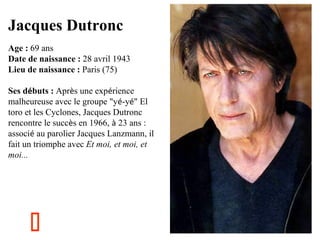 Jacques Dutronc
Age : 69 ans
Date de naissance : 28 avril 1943
Lieu de naissance : Paris (75)
Ses débuts : Après une expérience
malheureuse avec le groupe "yé-yé" El
toro et les Cyclones, Jacques Dutronc
rencontre le succès en 1966, à 23 ans :
associé au parolier Jacques Lanzmann, il
fait un triomphe avec Et moi, et moi, et
moi... 
 



 