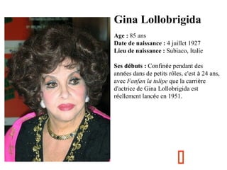 Gina Lollobrigida
Age : 85 ans
Date de naissance : 4 juillet 1927
Lieu de naissance : Subiaco, Italie
Ses débuts : Confinée pendant des
années dans de petits rôles, c'est à 24 ans,
avec Fanfan la tulipe que la carrière
d'actrice de Gina Lollobrigida est
réellement lancée en 1951.



 
