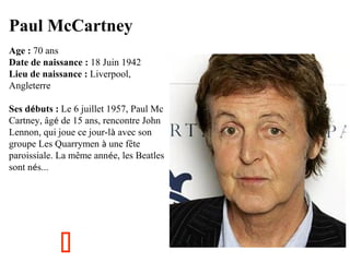 Paul McCartney
Age : 70 ans
Date de naissance : 18 Juin 1942
Lieu de naissance : Liverpool,
Angleterre
Ses débuts : Le 6 juillet 1957, Paul Mc
Cartney, âgé de 15 ans, rencontre John
Lennon, qui joue ce jour-là avec son
groupe Les Quarrymen à une fête
paroissiale. La même année, les Beatles
sont nés...



 