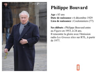 Philippe Bouvard
Age : 83 ans
Date de naissance : 6 décembre 1929
Lieu de naissance : Coulommiers (77)
Ses débuts : Philippe Bouvard entre
au Figaro en 1953, à 24 ans.
Il rencontre la gloire avec l'émission
radio Les Grosses têtes sur RTL, à partir
de 1977.



 