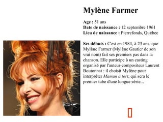 Mylène Farmer
Age : 51 ans
Date de naissance : 12 septembre 1961
Lieu de naissance : Pierrefonds, Québec
Ses débuts : C'est en 1984, à 23 ans, que
Mylène Farmer (Mylène Gautier de son
vrai nom) fait ses premiers pas dans la
chanson. Elle participe à un casting
organisé par l'auteur-compositeur Laurent
Boutonnat : il choisit Mylène pour
interpréter Maman a tort, qui sera le
premier tube d'une longue série...



 