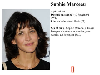 Sophie Marceau
Age : 46 ans
Date de naissance : 17 novembre
1966 
Lieu de naissance : Paris (75)
Ses débuts : Sophie Marceau a 14 ans
lorsqu'elle tourne son premier grand
succès, La boum, en 1980.



 
