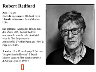 Robert Redford
Age : 76 ans
Date de naissance : 18 Août 1936
Lieu de naissance : Santa Monica,
USA
Ses débuts : Après des débuts dans
des séries télé, Robert Redford
rencontre le succès et la célébrité
avec le film La poursuite
impitoyable d'Arthur Penn, en 1966, à
l'âge de 30 ans.
A noter : Il a 57 ans lorsqu’il fait une
"proposition indécente" à Demi
Moore, dans ce film incontournable
d’Adrian Lyne en 1993 !



 