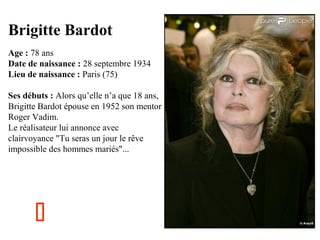 Brigitte Bardot
Age : 78 ans
Date de naissance : 28 septembre 1934
Lieu de naissance : Paris (75)
Ses débuts : Alors qu’elle n’a que 18 ans,
Brigitte Bardot épouse en 1952 son mentor
Roger Vadim.
Le réalisateur lui annonce avec
clairvoyance "Tu seras un jour le rêve
impossible des hommes mariés"...



 