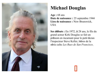 Michael Douglas
Age : 68 ans
Date de naissance : 25 septembre 1944
Lieu de naissance : New Brunswick,
USA
Ses débuts : En 1972, à 28 ans, le fils du
grand acteur Kirk Douglas se fait un
prénom en incarnant pour le petit écran
l'inspecteur Steve Keller, héros de la
série culte Les Rues de San Francisco.



 