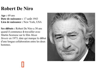Robert De Niro
Age : 69 ans
Date de naissance : 17 août 1943
Lieu de naissance : New York, USA
Ses débuts : Robert De Niro a 30 ans
quand il commence à travailler avec
Martin Scorsese sur le film Mean
Streets en 1973, date qui marque le début
d’une longue collaboration entre les deux
hommes.



 
