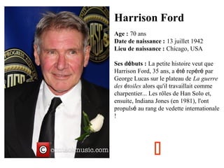 Harrison Ford
Age : 70 ans
Date de naissance : 13 juillet 1942
Lieu de naissance : Chicago, USA
Ses débuts : La petite histoire veut que
Harrison Ford, 35 ans, a été repéré par
George Lucas sur le plateau de La guerre
des étoiles alors qu'il travaillait comme
charpentier... Les rôles de Han Solo et,
ensuite, Indiana Jones (en 1981), l'ont
propulsé au rang de vedette internationale
!



 